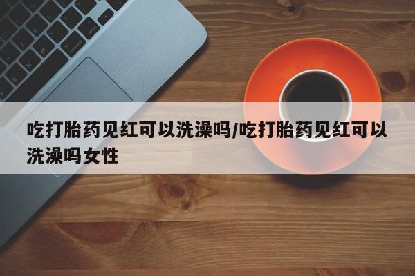 咨询购买正品米非司酮片吃打胎药见红可以洗澡吗/吃打胎药见红可以洗澡吗女性