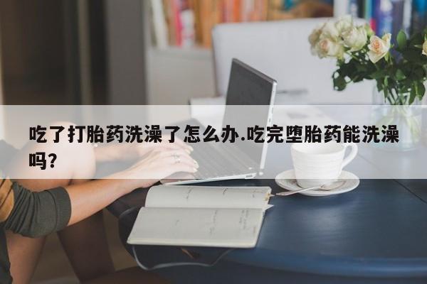 咨询购买正品米非司酮片吃了打胎药洗澡了怎么办.吃完堕胎药能洗澡吗？