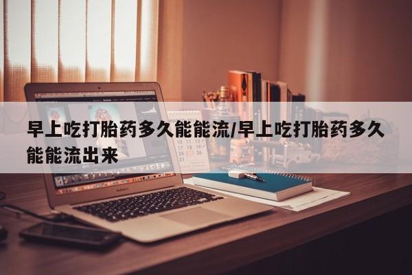 咨询购买正品米非司酮片早上吃打胎药多久能能流/早上吃打胎药多久能能流出来