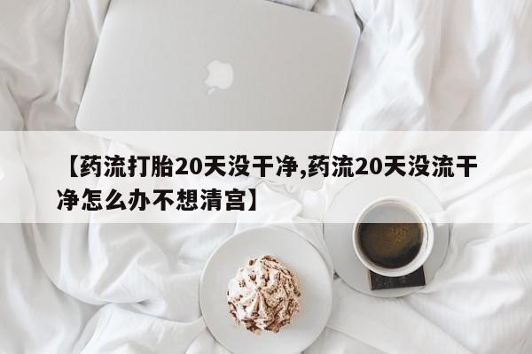咨询购买正品米非司酮片【药流打胎20天没干净,药流20天没流干净怎么办不想清宫】