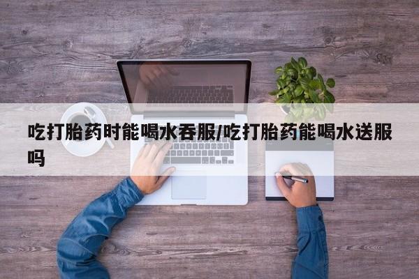 咨询购买正品米非司酮片吃打胎药时能喝水吞服/吃打胎药能喝水送服吗