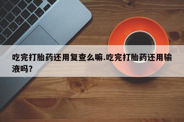 咨询购买正品米非司酮片吃完打胎药还用复查么嘛.吃完打胎药还用输液吗？