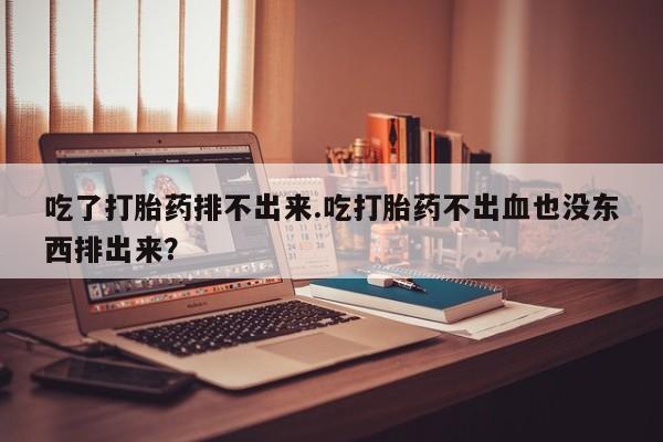 咨询购买正品米非司酮片吃了打胎药排不出来.吃打胎药不出血也没东西排出来？