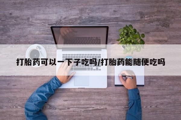 咨询购买正品米非司酮片打胎药可以一下子吃吗/打胎药能随便吃吗