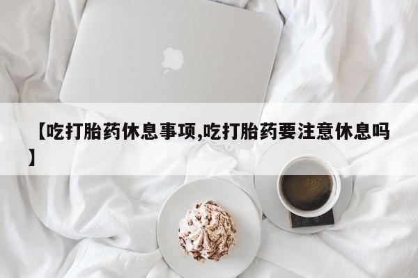 咨询购买正品米非司酮片【吃打胎药休息事项,吃打胎药要注意休息吗】
