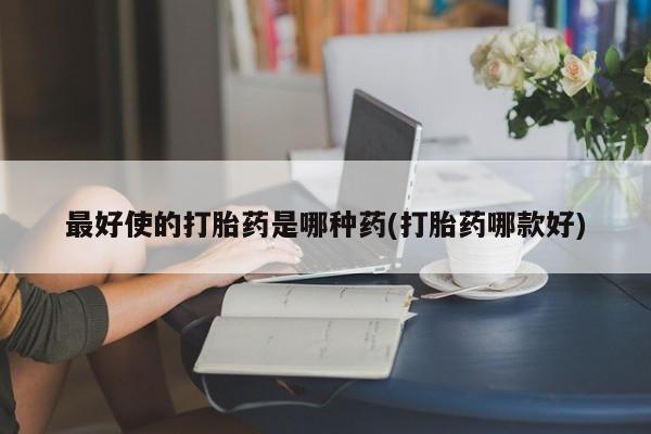 咨询购买正品米非司酮片最好使的打胎药是哪种药(打胎药哪款好)