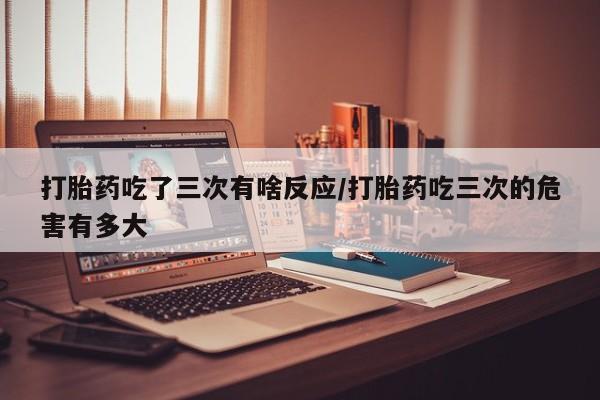 咨询购买正品米非司酮片打胎药吃了三次有啥反应/打胎药吃三次的危害有多大