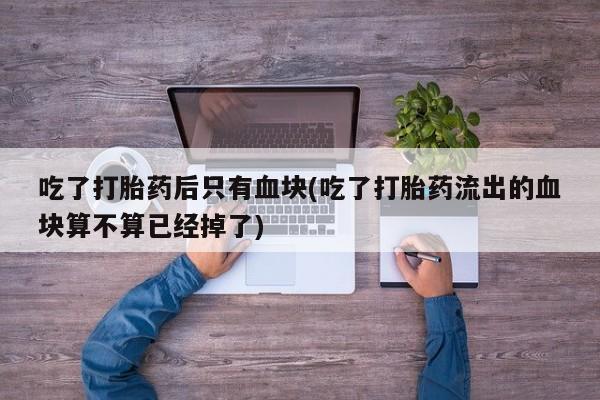 咨询购买正品米非司酮片吃了打胎药后只有血块(吃了打胎药流出的血块算不算已经掉了)