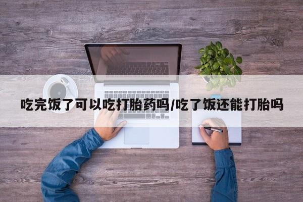 咨询购买正品米非司酮片吃完饭了可以吃打胎药吗/吃了饭还能打胎吗