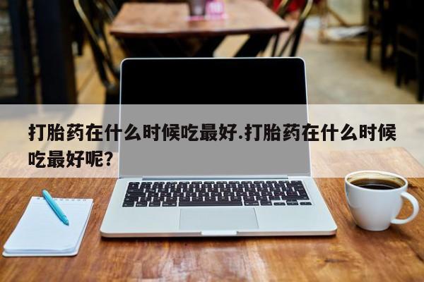 咨询购买正品米非司酮片打胎药在什么时候吃最好.打胎药在什么时候吃最好呢？