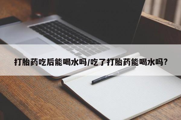 咨询购买正品米非司酮片打胎药吃后能喝水吗/吃了打胎药能喝水吗?