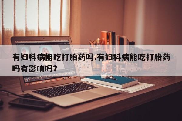 咨询购买正品米非司酮片有妇科病能吃打胎药吗.有妇科病能吃打胎药吗有影响吗？