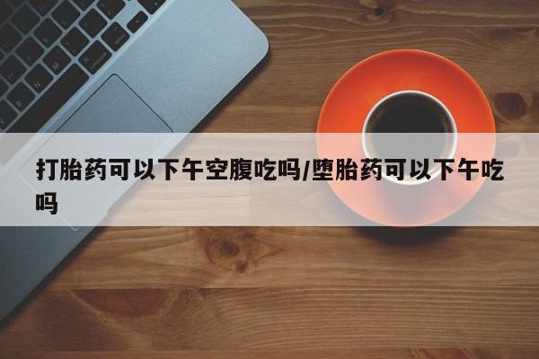 咨询购买正品米非司酮片打胎药可以下午空腹吃吗/堕胎药可以下午吃吗