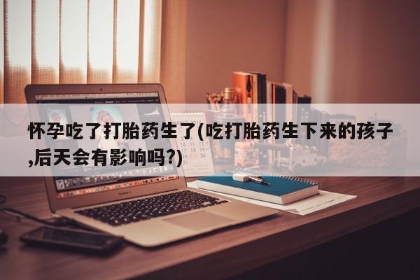 咨询购买正品米非司酮片怀孕吃了打胎药生了(吃打胎药生下来的孩子,后天会有影响吗?)