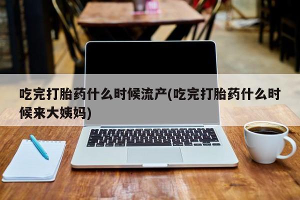 咨询购买正品米非司酮片吃完打胎药什么时候流产(吃完打胎药什么时候来大姨妈)