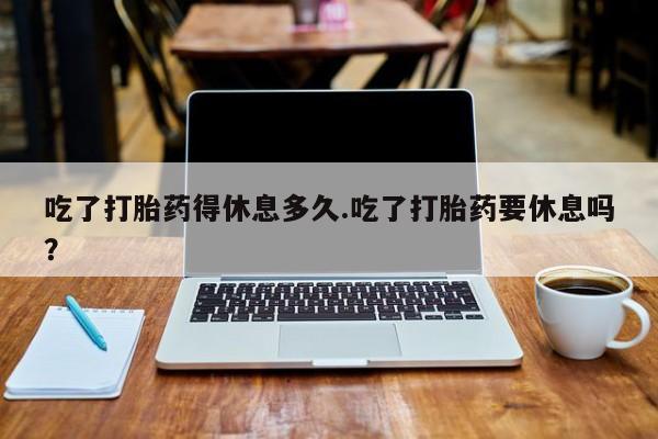 咨询购买正品米非司酮片吃了打胎药得休息多久.吃了打胎药要休息吗？
