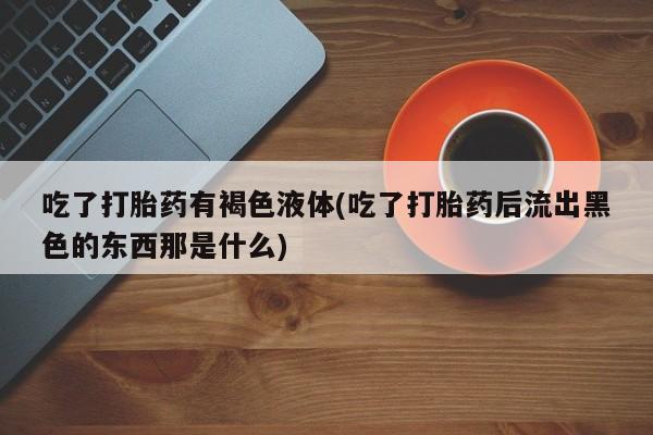 咨询购买正品米非司酮片吃了打胎药有褐色液体(吃了打胎药后流出黑色的东西那是什么)