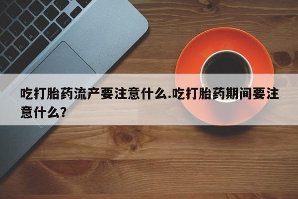 咨询购买正品米非司酮片吃打胎药流产要注意什么.吃打胎药期间要注意什么？