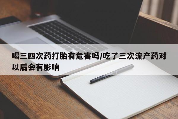 咨询购买正品米非司酮片喝三四次药打胎有危害吗/吃了三次流产药对以后会有影响