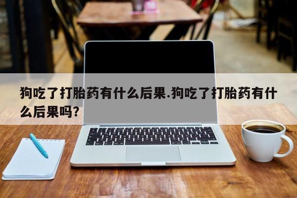 咨询购买正品米非司酮片狗吃了打胎药有什么后果.狗吃了打胎药有什么后果吗？
