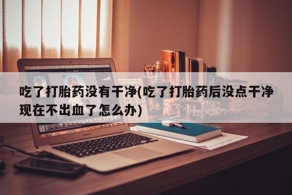 咨询购买正品米非司酮片吃了打胎药没有干净(吃了打胎药后没点干净现在不出血了怎么办)