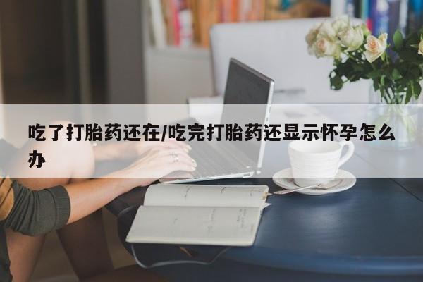 咨询购买正品米非司酮片吃了打胎药还在/吃完打胎药还显示怀孕怎么办