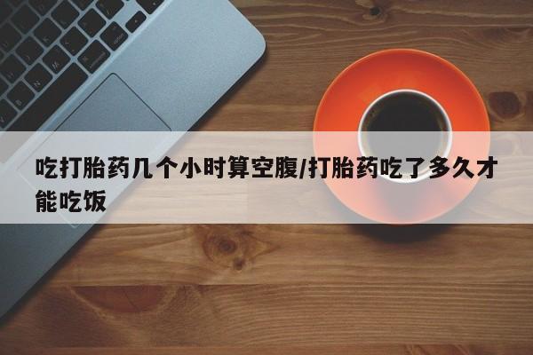 咨询购买正品米非司酮片吃打胎药几个小时算空腹/打胎药吃了多久才能吃饭