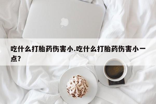 咨询购买正品米非司酮片吃什么打胎药伤害小.吃什么打胎药伤害小一点？