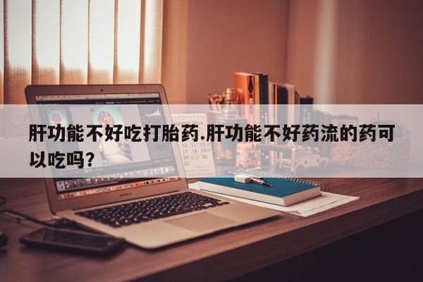 咨询购买正品米非司酮片肝功能不好吃打胎药.肝功能不好药流的药可以吃吗？