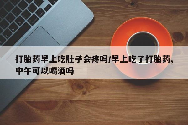 咨询购买正品米非司酮片打胎药早上吃肚子会疼吗/早上吃了打胎药,中午可以喝酒吗