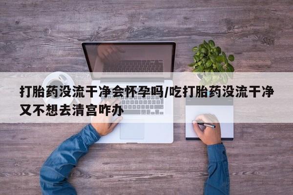 咨询购买正品米非司酮片打胎药没流干净会怀孕吗/吃打胎药没流干净又不想去清宫咋办