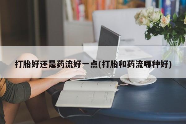 咨询购买正品米非司酮片打胎好还是药流好一点(打胎和药流哪种好)