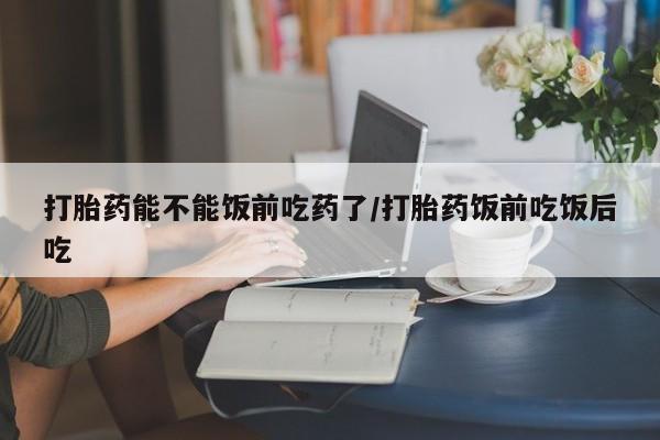 咨询购买正品米非司酮片打胎药能不能饭前吃药了/打胎药饭前吃饭后吃
