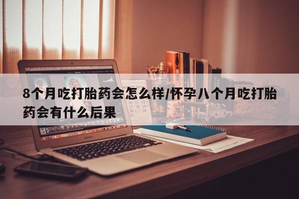 咨询购买正品米非司酮片8个月吃打胎药会怎么样/怀孕八个月吃打胎药会有什么后果