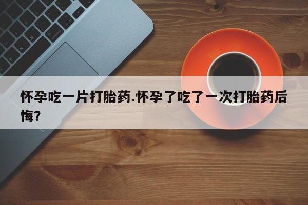 咨询购买正品米非司酮片怀孕吃一片打胎药.怀孕了吃了一次打胎药后悔？