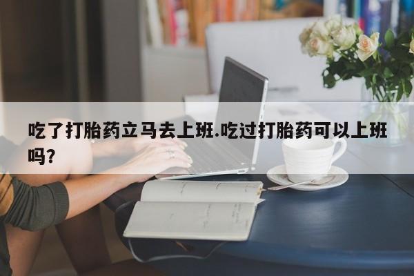 咨询购买正品米非司酮片吃了打胎药立马去上班.吃过打胎药可以上班吗？