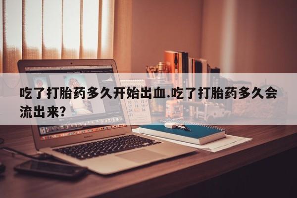 咨询购买正品米非司酮片吃了打胎药多久开始出血.吃了打胎药多久会流出来？