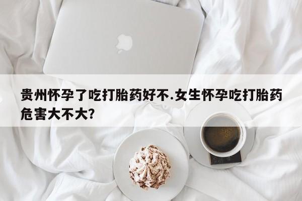 咨询购买正品米非司酮片贵州怀孕了吃打胎药好不.女生怀孕吃打胎药危害大不大？