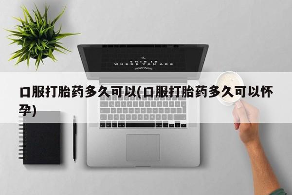 咨询购买正品米非司酮片口服打胎药多久可以(口服打胎药多久可以怀孕)
