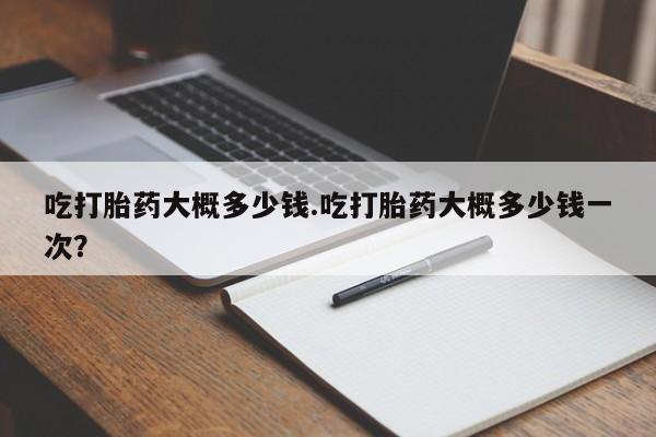 咨询购买正品米非司酮片吃打胎药大概多少钱.吃打胎药大概多少钱一次？