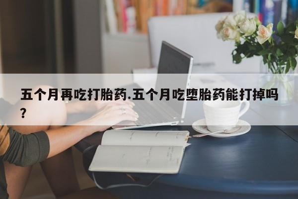 咨询购买正品米非司酮片五个月再吃打胎药.五个月吃堕胎药能打掉吗？