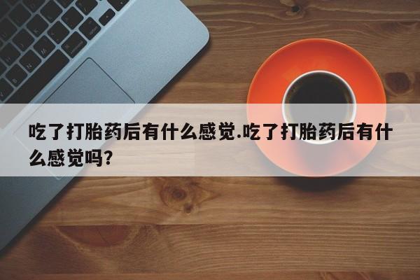 咨询购买正品米非司酮片吃了打胎药后有什么感觉.吃了打胎药后有什么感觉吗？