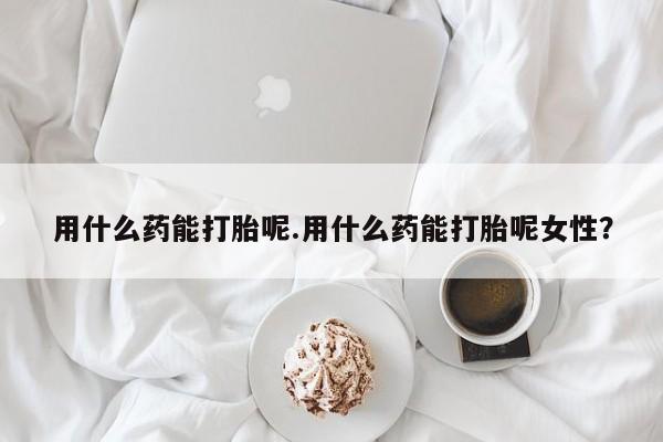 咨询购买正品米非司酮片用什么药能打胎呢.用什么药能打胎呢女性？