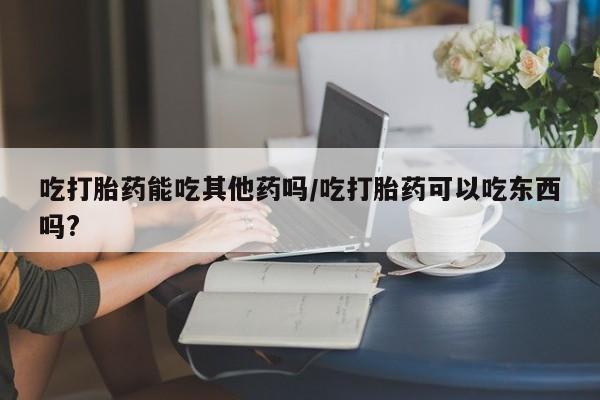 咨询购买正品米非司酮片吃打胎药能吃其他药吗/吃打胎药可以吃东西吗?