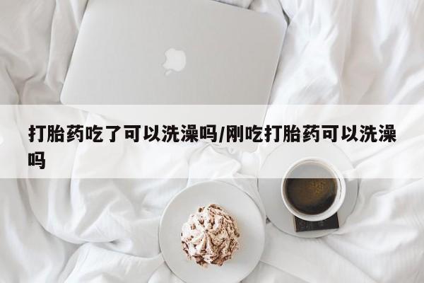 咨询购买正品米非司酮片打胎药吃了可以洗澡吗/刚吃打胎药可以洗澡吗
