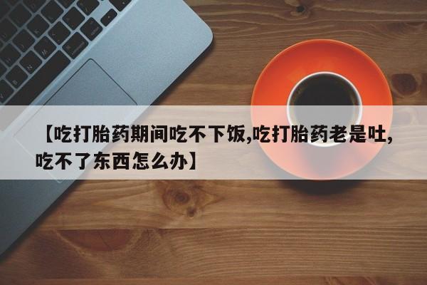 咨询购买正品米非司酮片【吃打胎药期间吃不下饭,吃打胎药老是吐,吃不了东西怎么办】