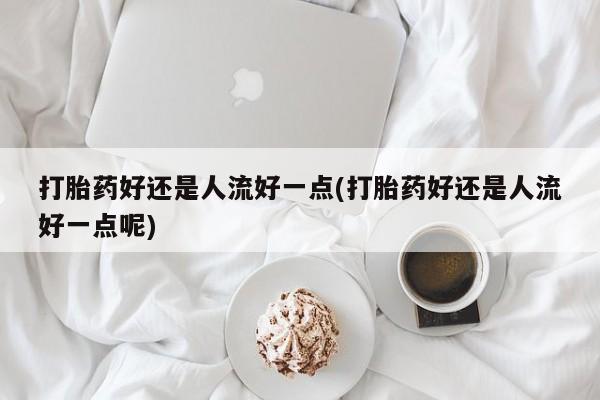 咨询购买正品米非司酮片打胎药好还是人流好一点(打胎药好还是人流好一点呢)