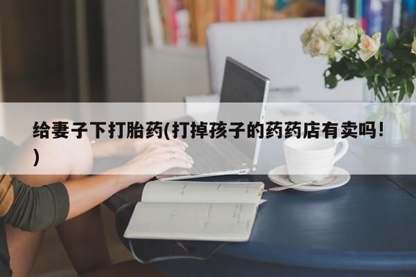 咨询购买正品米非司酮片给妻子下打胎药(打掉孩子的药药店有卖吗!)