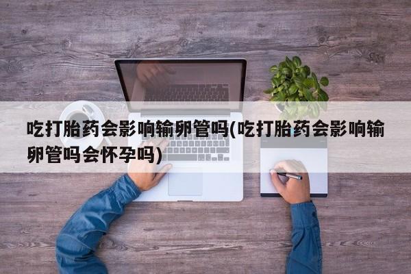 咨询购买正品米非司酮片吃打胎药会影响输卵管吗(吃打胎药会影响输卵管吗会怀孕吗)