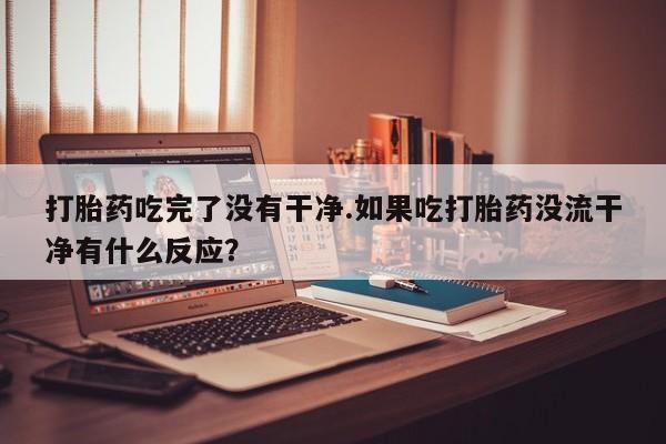 咨询购买正品米非司酮片打胎药吃完了没有干净.如果吃打胎药没流干净有什么反应？